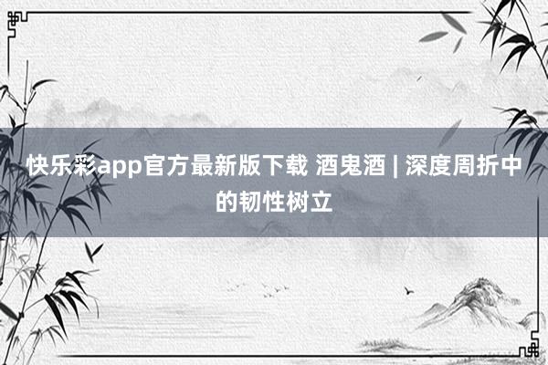 快乐彩app官方最新版下载 酒鬼酒 | 深度周折中的韧性树立