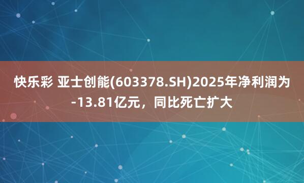 快乐彩 亚士创能(603378.SH)2025年净利润为-13.81亿元，同比死亡扩大