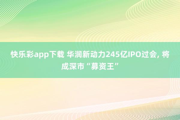快乐彩app下载 华润新动力245亿IPO过会， 将成深市“募资王”