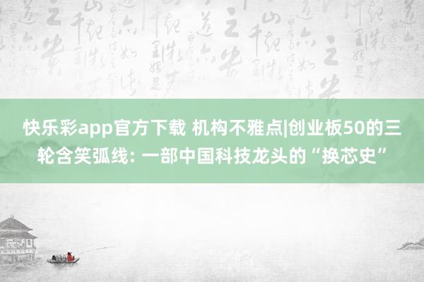 快乐彩app官方下载 机构不雅点|创业板50的三轮含笑弧线: 一部中国科技龙头的“换芯史”