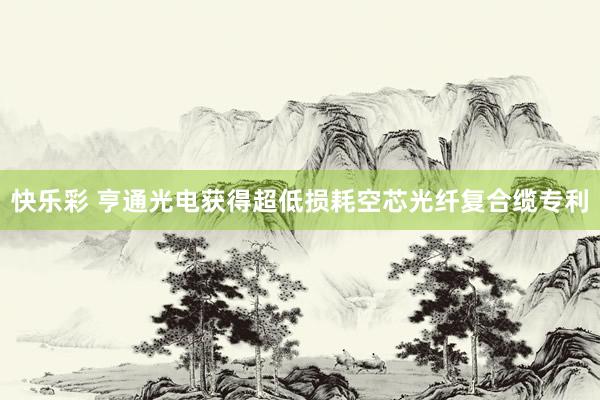快乐彩 亨通光电获得超低损耗空芯光纤复合缆专利