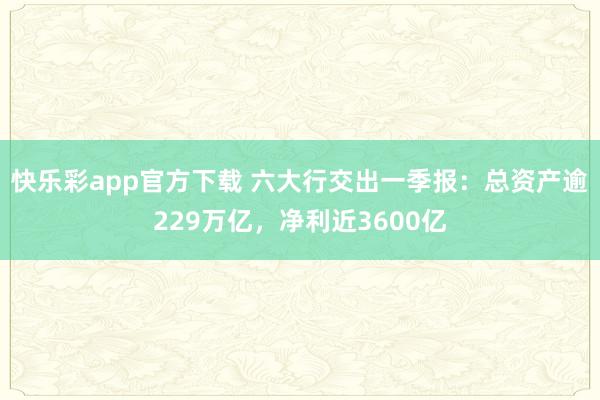 快乐彩app官方下载 六大行交出一季报：总资产逾229万亿，净利近3600亿