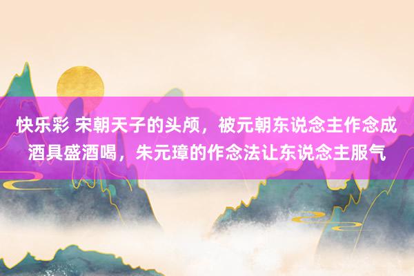 快乐彩 宋朝天子的头颅，被元朝东说念主作念成酒具盛酒喝，朱元璋的作念法让东说念主服气