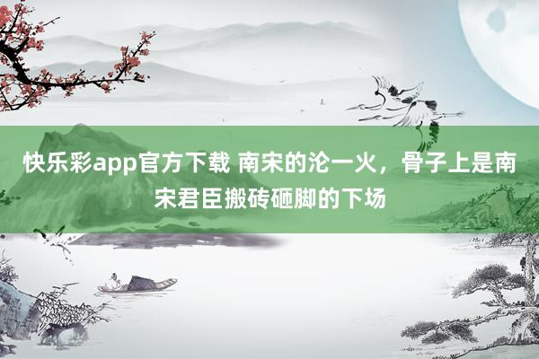 快乐彩app官方下载 南宋的沦一火，骨子上是南宋君臣搬砖砸脚的下场