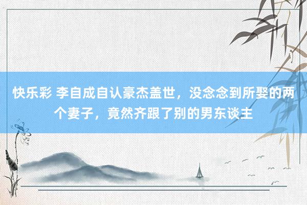 快乐彩 李自成自认豪杰盖世，没念念到所娶的两个妻子，竟然齐跟了别的男东谈主
