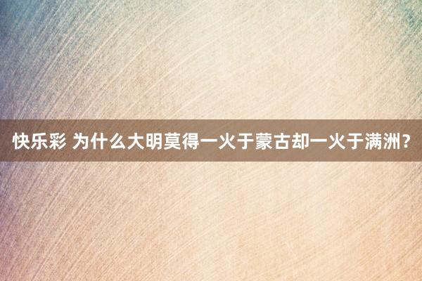 快乐彩 为什么大明莫得一火于蒙古却一火于满洲？