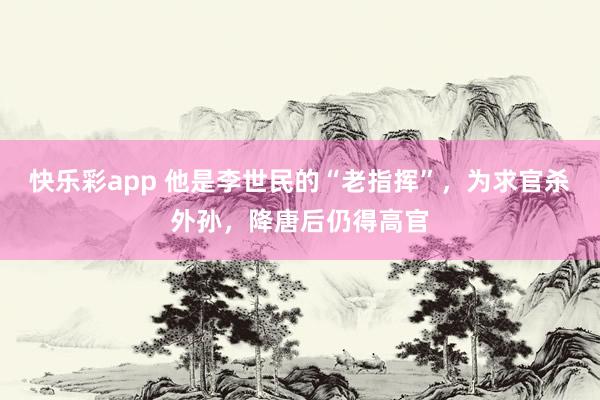 快乐彩app 他是李世民的“老指挥”，为求官杀外孙，降唐后仍得高官