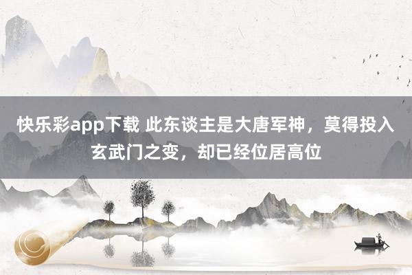 快乐彩app下载 此东谈主是大唐军神，莫得投入玄武门之变，却已经位居高位