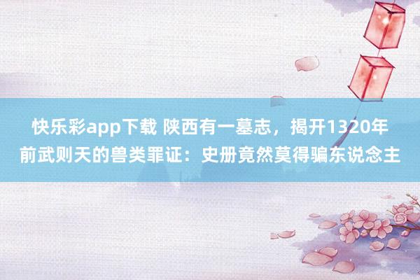 快乐彩app下载 陕西有一墓志，揭开1320年前武则天的兽类罪证：史册竟然莫得骗东说念主