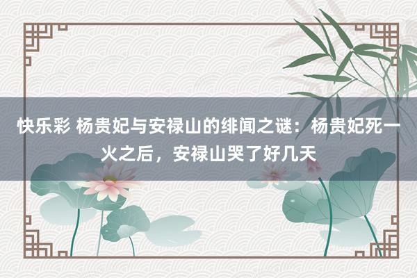 快乐彩 杨贵妃与安禄山的绯闻之谜：杨贵妃死一火之后，安禄山哭了好几天