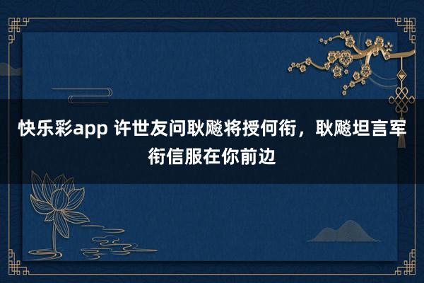 快乐彩app 许世友问耿飚将授何衔，耿飚坦言军衔信服在你前边