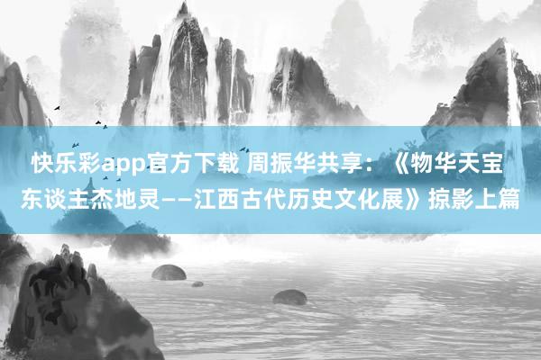 快乐彩app官方下载 周振华共享：《物华天宝 东谈主杰地灵——江西古代历史文化展》掠影上篇
