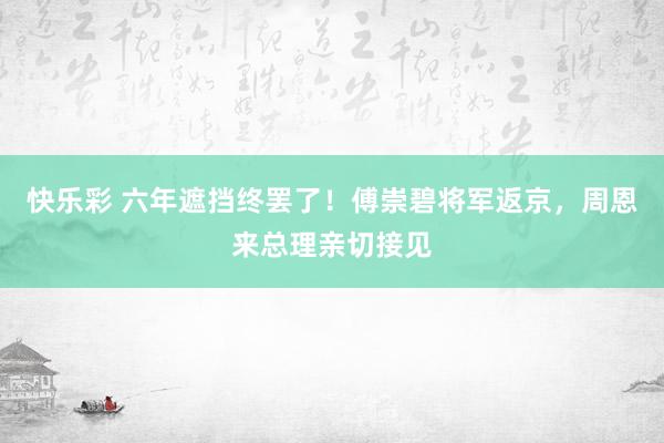 快乐彩 六年遮挡终罢了！傅崇碧将军返京，周恩来总理亲切接见