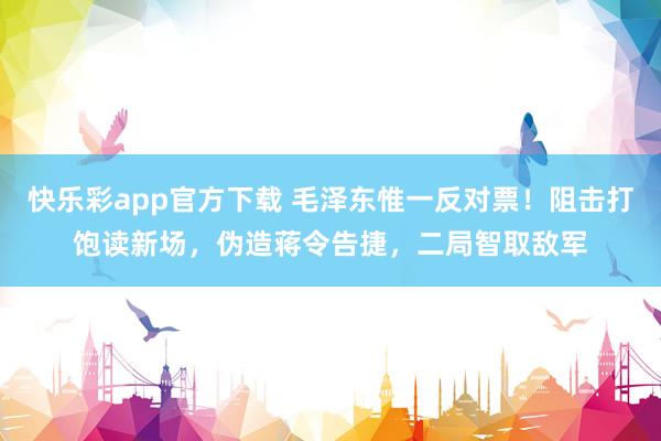 快乐彩app官方下载 毛泽东惟一反对票！阻击打饱读新场，伪造蒋令告捷，二局智取敌军