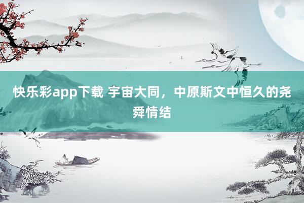 快乐彩app下载 宇宙大同，中原斯文中恒久的尧舜情结