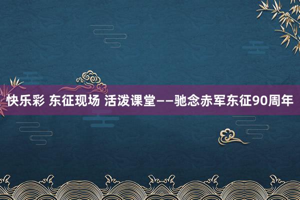 快乐彩 东征现场 活泼课堂——驰念赤军东征90周年