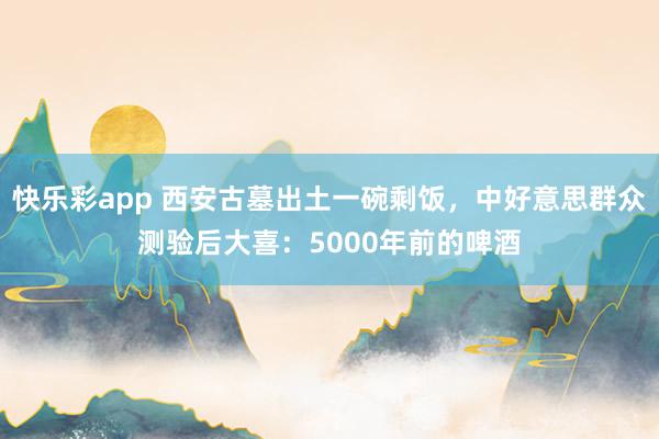 快乐彩app 西安古墓出土一碗剩饭，中好意思群众测验后大喜：5000年前的啤酒