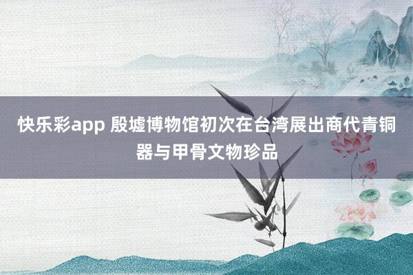 快乐彩app 殷墟博物馆初次在台湾展出商代青铜器与甲骨文物珍品