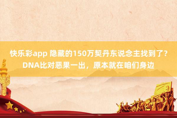 快乐彩app 隐藏的150万契丹东说念主找到了？DNA比对恶果一出，原本就在咱们身边