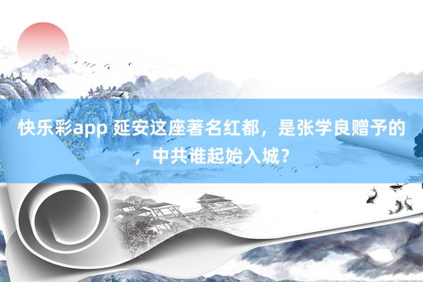 快乐彩app 延安这座著名红都，是张学良赠予的，中共谁起始入城？