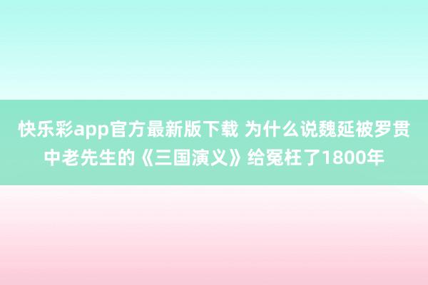 快乐彩app官方最新版下载 为什么说魏延被罗贯中老先生的《三国演义》给冤枉了1800年