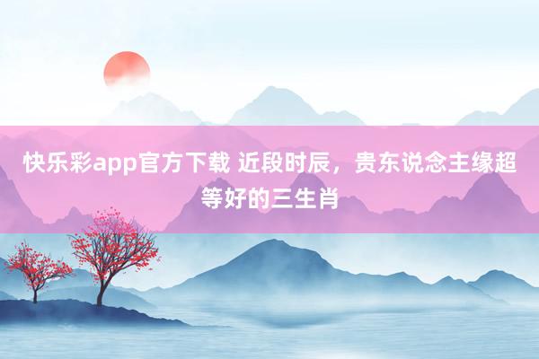 快乐彩app官方下载 近段时辰，贵东说念主缘超等好的三生肖