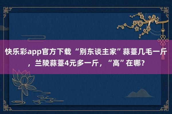 快乐彩app官方下载 “别东谈主家”蒜薹几毛一斤，兰陵蒜薹4元多一斤，“高”在哪？