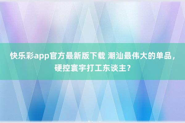 快乐彩app官方最新版下载 潮汕最伟大的单品，硬控寰宇打工东谈主？