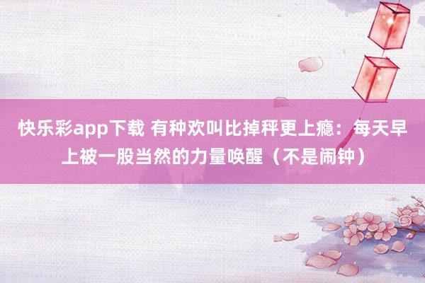 快乐彩app下载 有种欢叫比掉秤更上瘾：每天早上被一股当然的力量唤醒（不是闹钟）