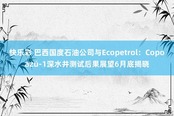 快乐彩 巴西国度石油公司与Ecopetrol：Copoazú-1深水井测试后果展望6月底揭晓
