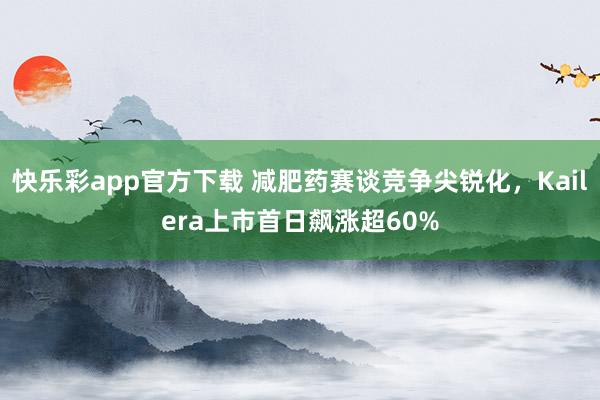 快乐彩app官方下载 减肥药赛谈竞争尖锐化，Kailera上市首日飙涨超60%