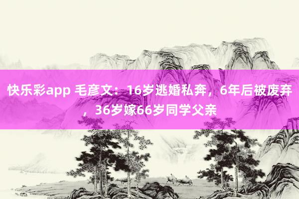快乐彩app 毛彦文：16岁逃婚私奔，6年后被废弃，36岁嫁66岁同学父亲