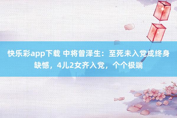 快乐彩app下载 中将曾泽生：至死未入党成终身缺憾，4儿2女齐入党，个个极端