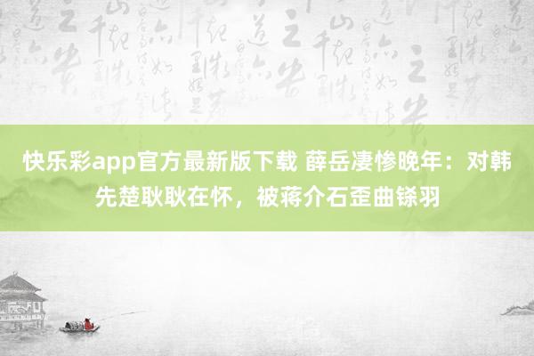 快乐彩app官方最新版下载 薛岳凄惨晚年：对韩先楚耿耿在怀，被蒋介石歪曲铩羽
