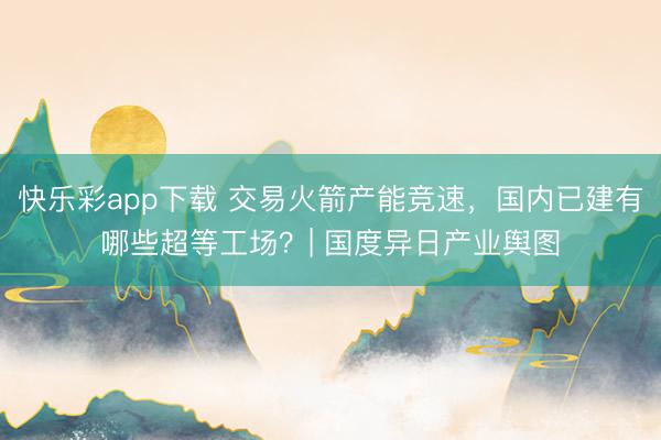 快乐彩app下载 交易火箭产能竞速，国内已建有哪些超等工场？| 国度异日产业舆图