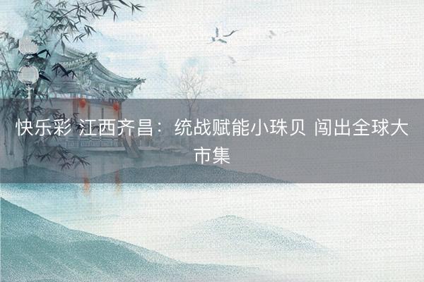 快乐彩 江西齐昌：统战赋能小珠贝 闯出全球大市集