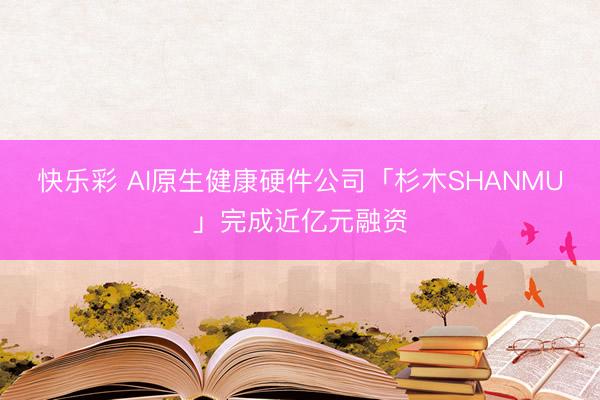 快乐彩 AI原生健康硬件公司「杉木SHANMU」完成近亿元融资