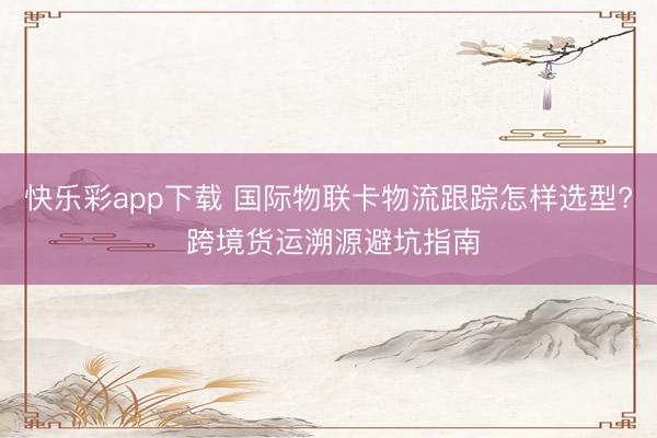 快乐彩app下载 国际物联卡物流跟踪怎样选型? 跨境货运溯源避坑指南