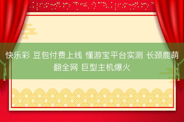 快乐彩 豆包付费上线 懂游宝平台实测 长颈鹿萌翻全网 巨型主机爆火