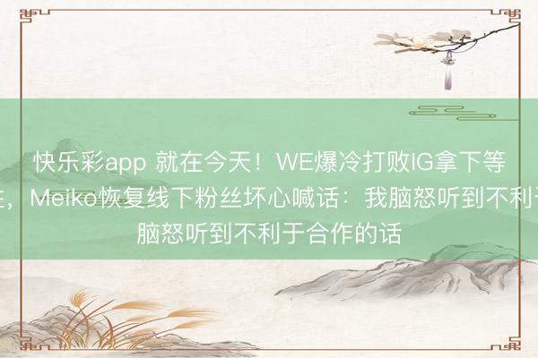 快乐彩app 就在今天！WE爆冷打败IG拿下等二赛段首胜，Meiko恢复线下粉丝坏心喊话：我脑怒听到不利于合作的话