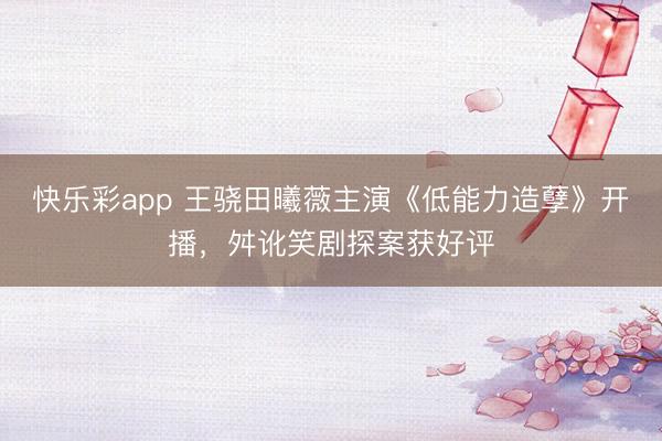 快乐彩app 王骁田曦薇主演《低能力造孽》开播，舛讹笑剧探案获好评