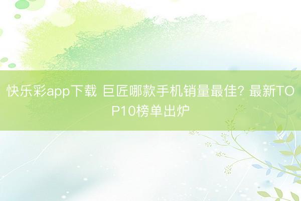 快乐彩app下载 巨匠哪款手机销量最佳? 最新TOP10榜单出炉