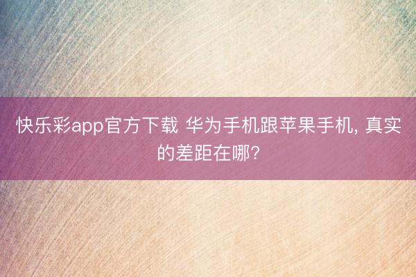 快乐彩app官方下载 华为手机跟苹果手机, 真实的差距在哪?