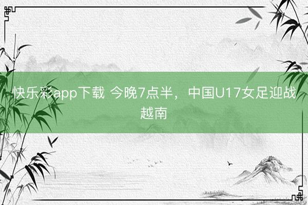快乐彩app下载 今晚7点半，中国U17女足迎战越南
