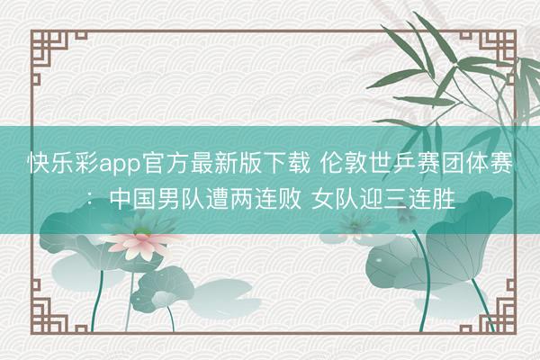 快乐彩app官方最新版下载 伦敦世乒赛团体赛：中国男队遭两连败 女队迎三连胜