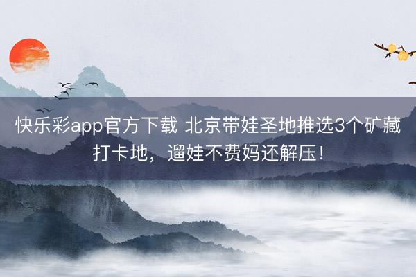 快乐彩app官方下载 北京带娃圣地推选3个矿藏打卡地，遛娃不费妈还解压！