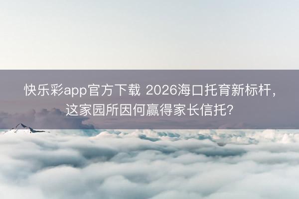 快乐彩app官方下载 2026海口托育新标杆，这家园所因何赢得家长信托？
